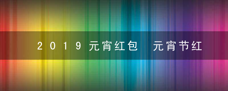 2019元宵红包 元宵节红包发多少 数字意义是啥